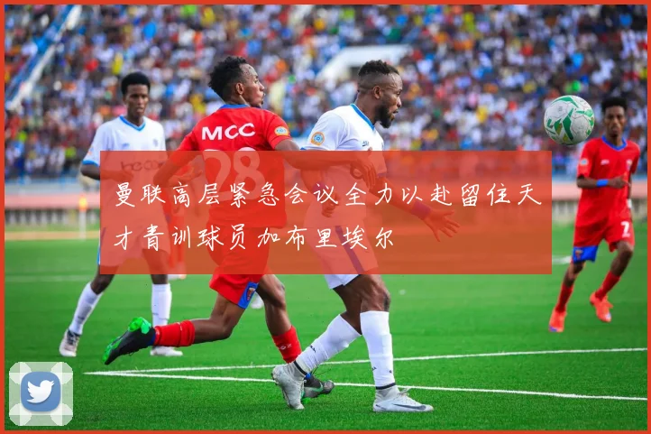 曼联高层紧急会议全力以赴留住天才青训球员加布里埃尔