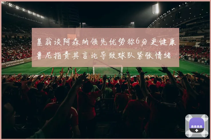 基翁谈阿森纳领先优势称6分更健康鲁尼指责其言论导致球队紧张情绪