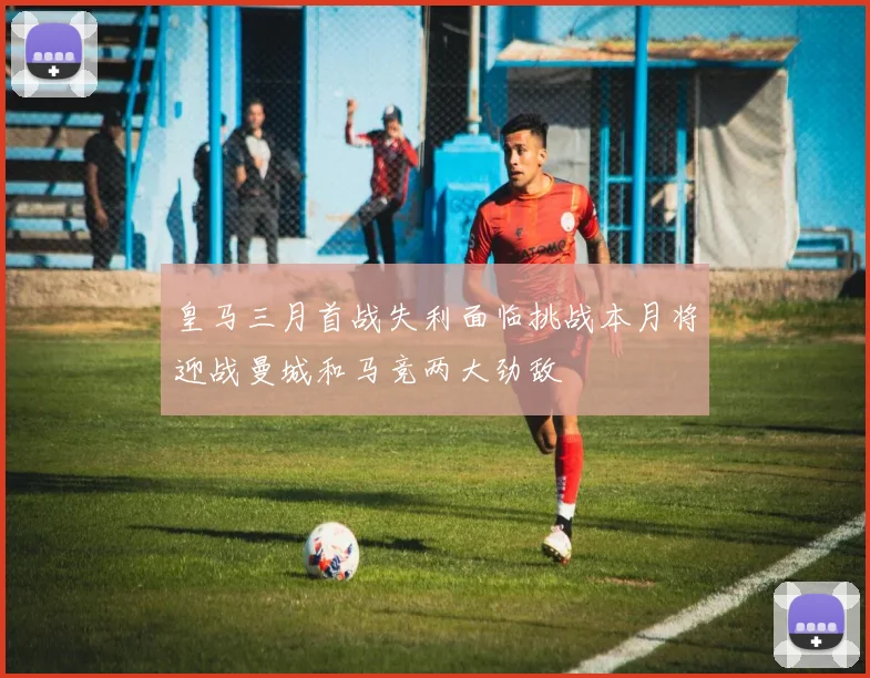 皇马三月首战失利面临挑战本月将迎战曼城和马竞两大劲敌