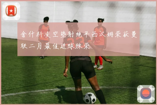 舍什科凌空垫射绝平西汉姆荣获曼联二月最佳进球殊荣