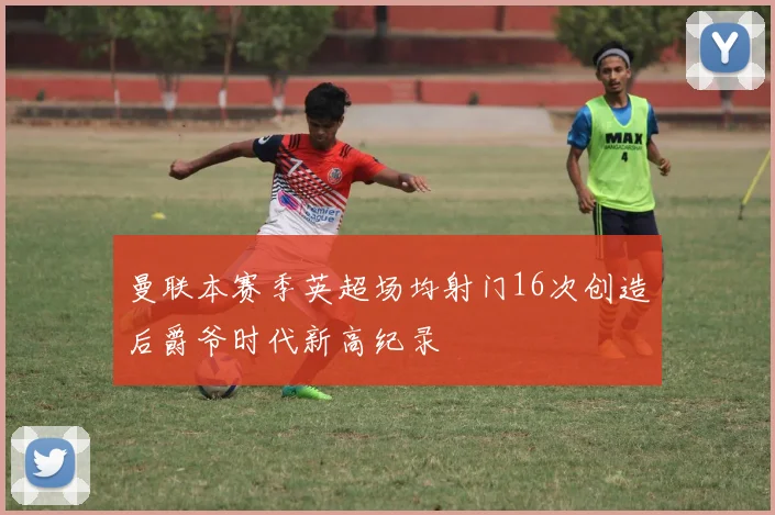 曼联本赛季英超场均射门16次创造后爵爷时代新高纪录