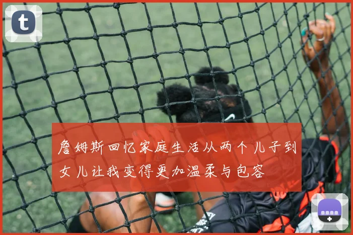 詹姆斯回忆家庭生活从两个儿子到女儿让我变得更加温柔与包容