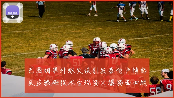 巴图姆界外球失误引发泰伦卢愤怒反应狠砸技术台现场火爆场面回顾