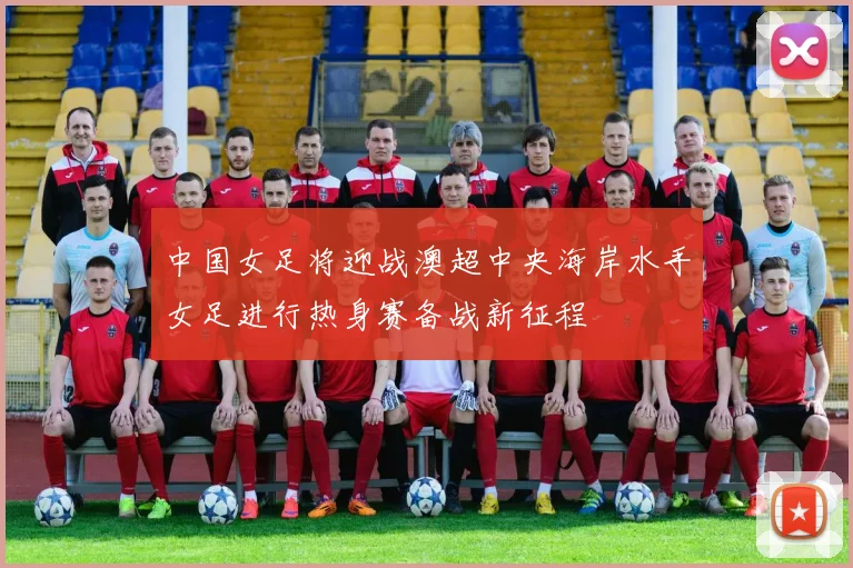 中国女足将迎战澳超中央海岸水手女足进行热身赛备战新征程