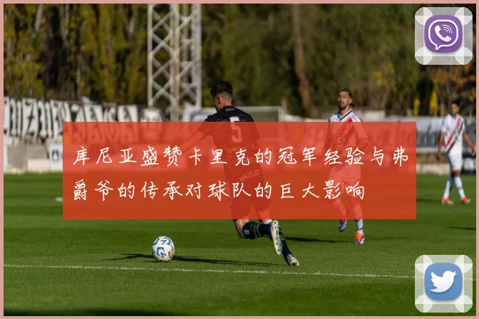 库尼亚盛赞卡里克的冠军经验与弗爵爷的传承对球队的巨大影响