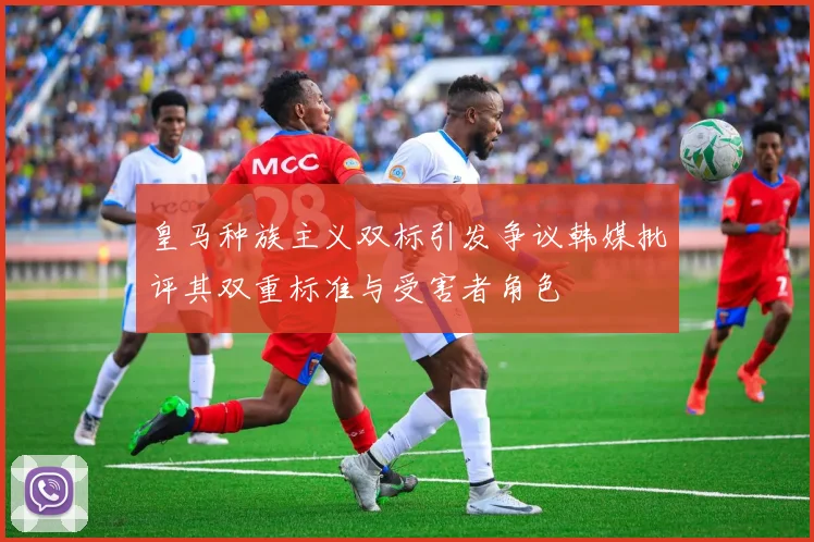 皇马种族主义双标引发争议韩媒批评其双重标准与受害者角色