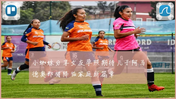 小蜘蛛分享女友孕照期待儿子阿马德奥即将降临家庭新篇章