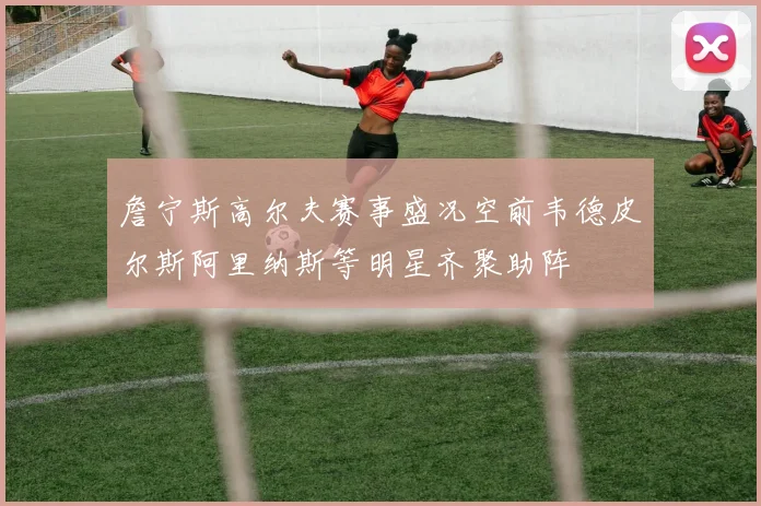 詹宁斯高尔夫赛事盛况空前韦德皮尔斯阿里纳斯等明星齐聚助阵