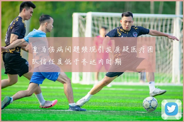 皇马伤病问题频现引发质疑医疗团队信任度低于齐达内时期