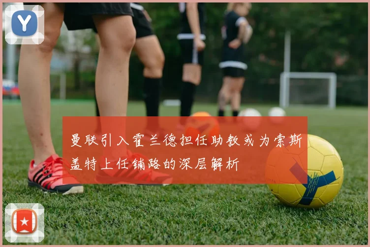 曼联引入霍兰德担任助教或为索斯盖特上任铺路的深层解析