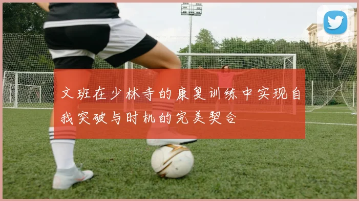 文班在少林寺的康复训练中实现自我突破与时机的完美契合