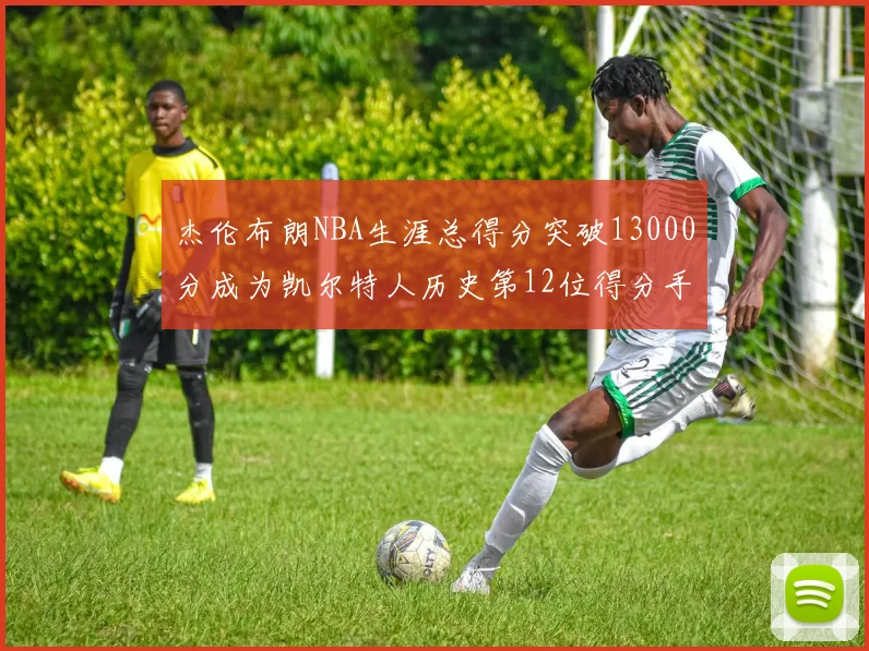 杰伦布朗NBA生涯总得分突破13000分成为凯尔特人历史第12位得分手