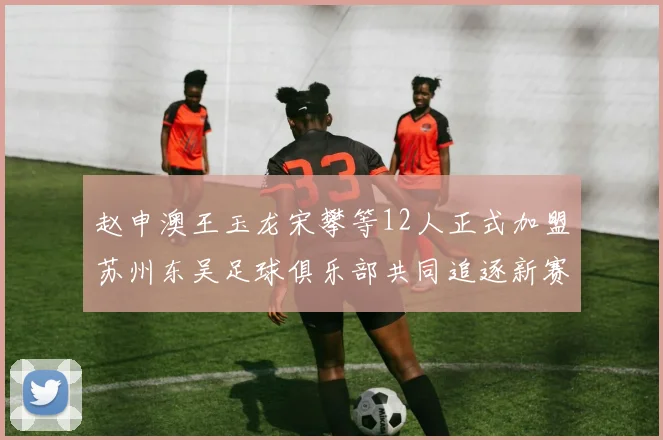 赵申澳王玉龙宋攀等12人正式加盟苏州东吴足球俱乐部共同追逐新赛季目标