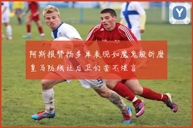 阿斯报赞扬多库表现如魔鬼般折磨皇马防线让后卫们苦不堪言