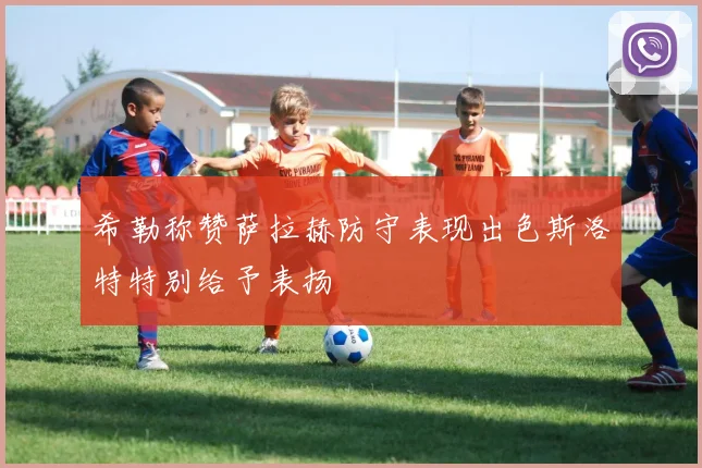 希勒称赞萨拉赫防守表现出色斯洛特特别给予表扬