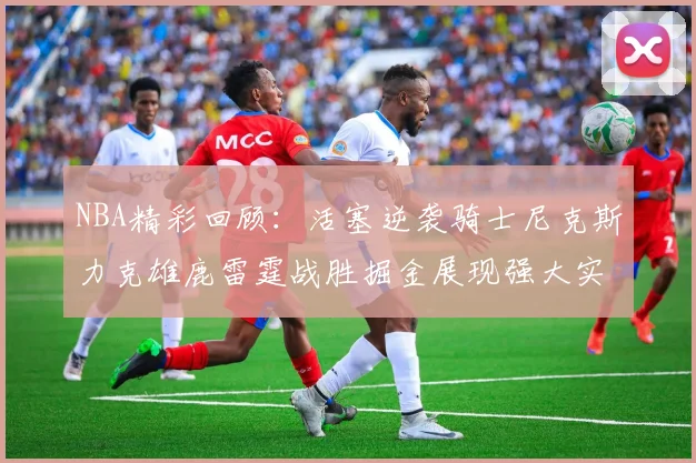 NBA精彩回顾：活塞逆袭骑士尼克斯力克雄鹿雷霆战胜掘金展现强大实力